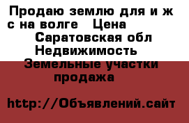 Продаю землю для и.ж.с.на волге › Цена ­ 150 000 - Саратовская обл. Недвижимость » Земельные участки продажа   